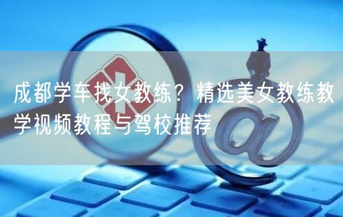 成都学车找女教练？精选美女教练教学视频教程与驾校推荐