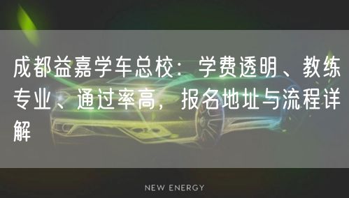成都益嘉学车总校：学费透明、教练专业、通过率高，报名地址与流程详解