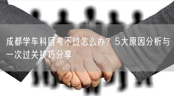 成都学车科目考不过怎么办？5大原因分析与一次过关技巧分享