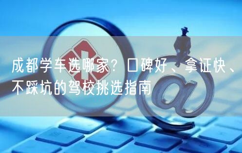 成都学车选哪家？口碑好、拿证快、不踩坑的驾校挑选指南