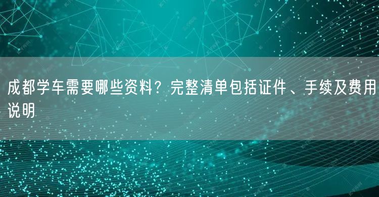 成都学车需要哪些资料？完整清单包括证件、手续及费用说明