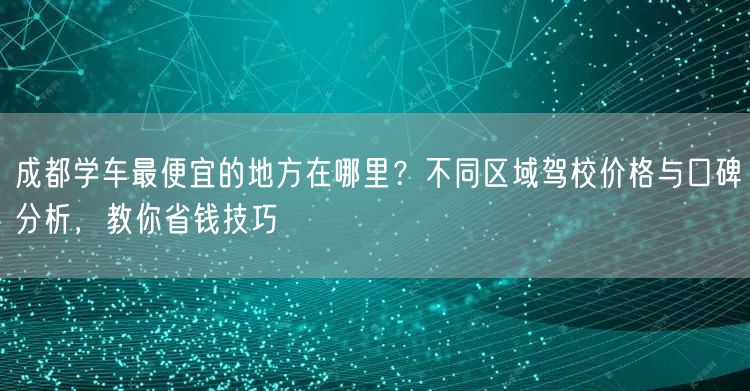 成都学车最便宜的地方在哪里？不同区域驾校价格与口碑分析，教你省钱技巧