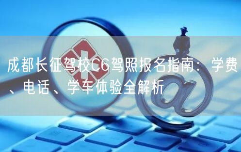 成都长征驾校C6驾照报名指南：学费、电话、学车体验全解析
