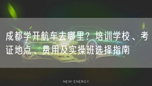 成都学开航车去哪里？培训学校、考证地点、费用及实操班选择指南