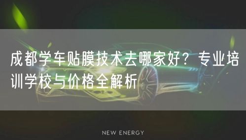 成都学车贴膜技术去哪家好？专业培训学校与价格全解析