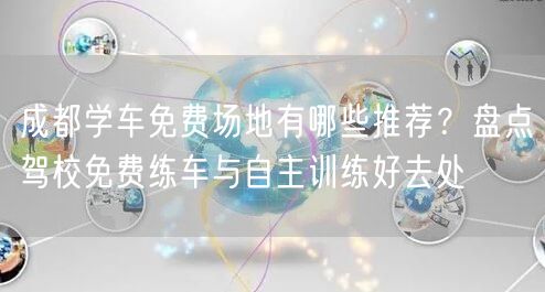 成都学车免费场地有哪些推荐？盘点驾校免费练车与自主训练好去处