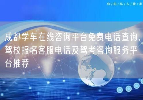 成都学车在线咨询平台免费电话查询，驾校报名客服电话及驾考咨询服务平台推荐