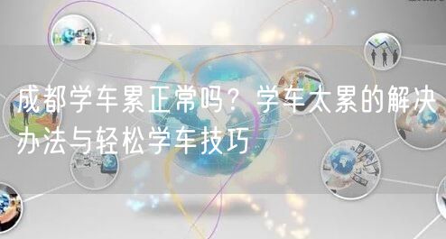 成都学车累正常吗？学车太累的解决办法与轻松学车技巧