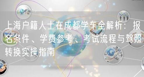 上海户籍人士在成都学车全解析：报名条件、学费参考、考试流程与驾照转换实操指南