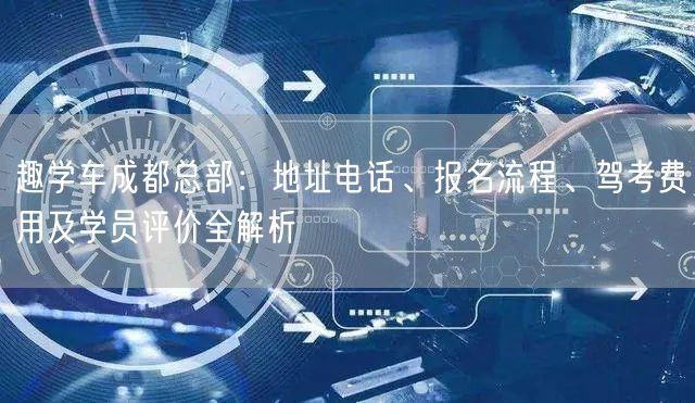 趣学车成都总部：地址电话、报名流程、驾考费用及学员评价全解析