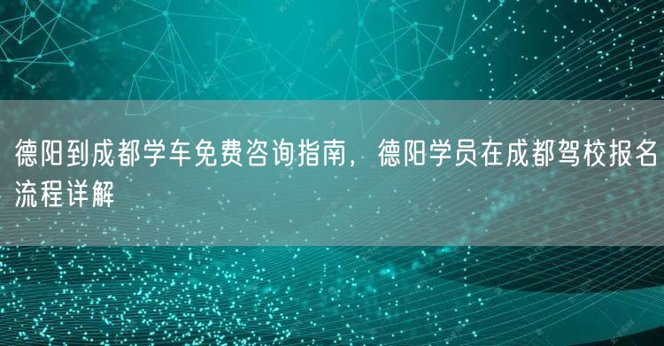 德阳到成都学车免费咨询指南，德阳学员在成都驾校报名流程详解