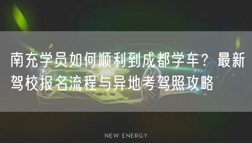 南充学员如何顺利到成都学车？最新驾校报名流程与异地考驾照攻略