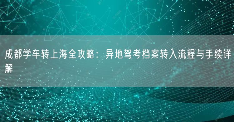 成都学车转上海全攻略：异地驾考档案转入流程与手续详解