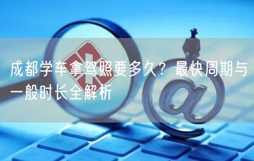 成都学车拿驾照要多久？最快周期与一般时长全解析