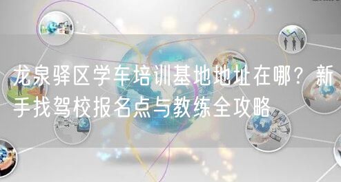 龙泉驿区学车培训基地地址在哪？新手找驾校报名点与教练全攻略