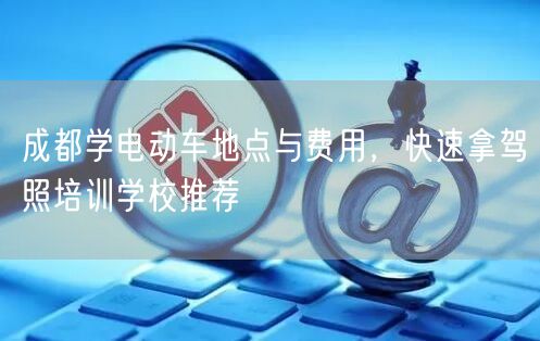 成都学电动车地点与费用，快速拿驾照培训学校推荐