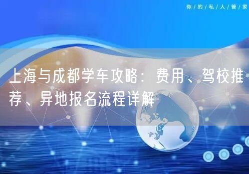 上海与成都学车攻略:费用、驾校推荐、异地报名流程详解 上海与成都学车攻略:费用、驾校推荐、异地报名流程详解