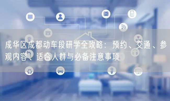 成华区成都动车段研学全攻略：预约、交通、参观内容、适合人群与必备注意事项