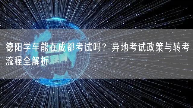 德阳学车能在成都考试吗？异地考试政策与转考流程全解析