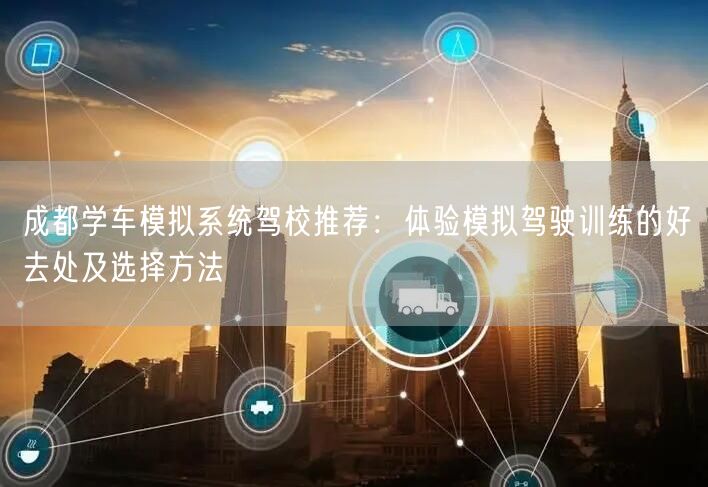 成都学车模拟系统驾校推荐：体验模拟驾驶训练的好去处及选择方法
