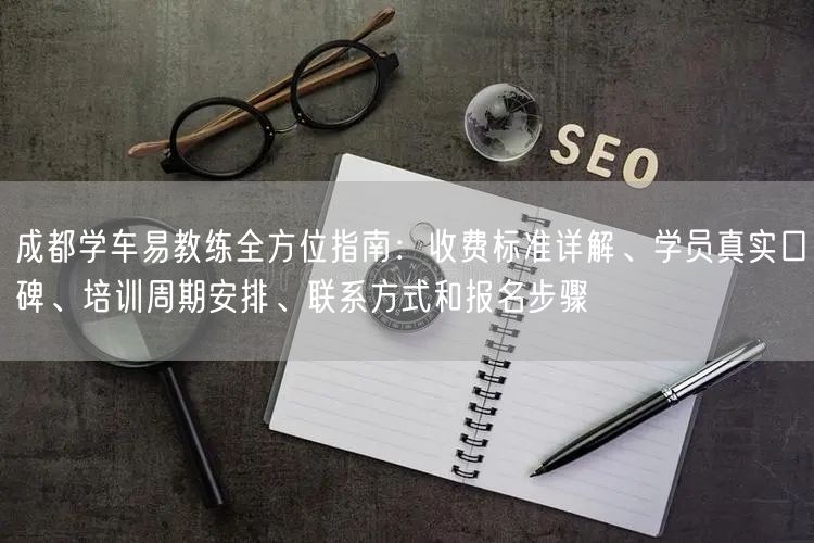 成都学车易教练全方位指南：收费标准详解、学员真实口碑、培训周期安排、联系方式和报名步骤