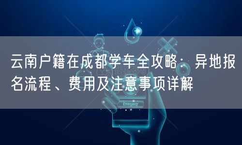 云南户籍在成都学车全攻略：异地报名流程、费用及注意事项详解