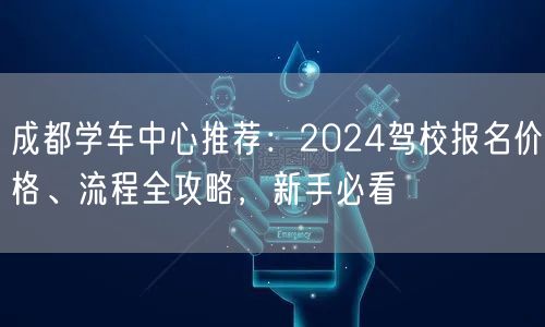 成都学车中心推荐：2024驾校报名价格、流程全攻略，新手必看