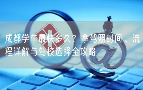 成都学车最快多久？拿驾照时间、流程详解与驾校选择全攻略