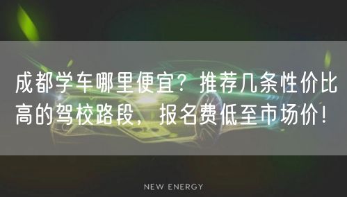 成都学车哪里便宜？推荐几条性价比高的驾校路段，报名费低至市场价！