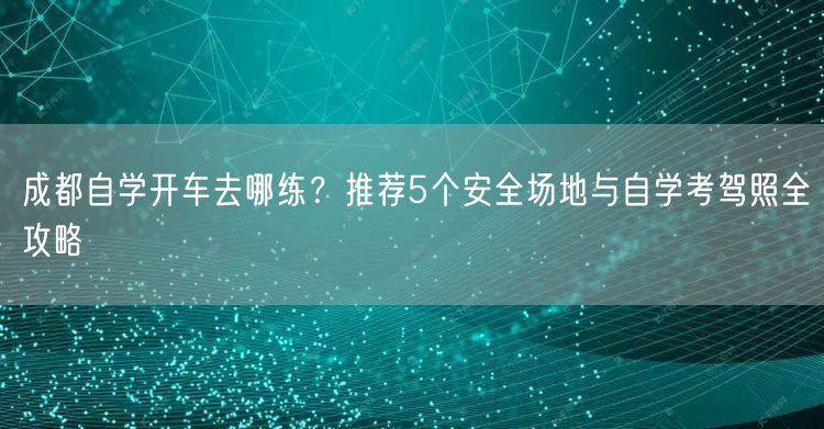 成都自学开车去哪练？推荐5个安全场地与自学考驾照全攻略