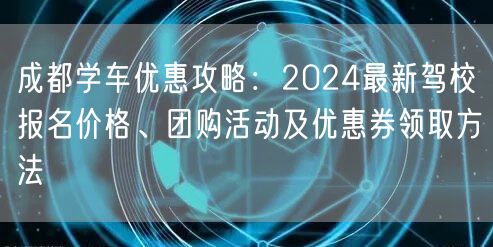 成都学车优惠攻略：2024最新驾校报名价格、团购活动及优惠券领取方法
