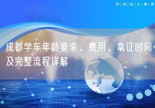 成都学车年龄要求、费用、拿证时间及完整流程详解