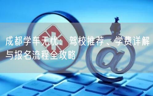 成都学车无忧：驾校推荐、学费详解与报名流程全攻略