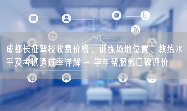成都长征驾校收费价格、训练场地位置、教练水平及考试通过率详解 - 学车帮服务口碑评价