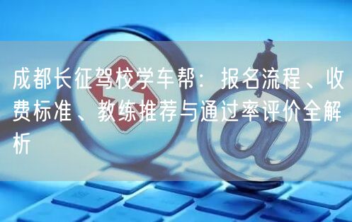 成都长征驾校学车帮:报名流程、收费标准、教练推荐与通过率评价全解析 成都长征驾校学车帮:报名流程、收费标准、教练推荐与通过率评价全解析