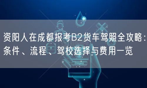 资阳人在成都报考B2货车驾照全攻略：条件、流程、驾校选择与费用一览