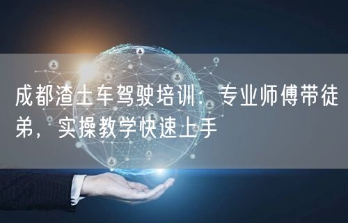 成都渣土车驾驶培训：专业师傅带徒弟，实操教学快速上手