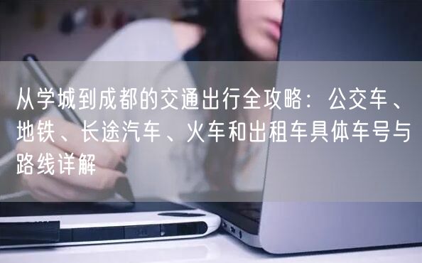 从学城到成都的交通出行全攻略：公交车、地铁、长途汽车、火车和出租车具体车号与路线详解