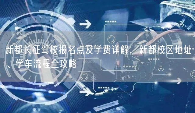 新都长征驾校报名点及学费详解，新都校区地址、学车流程全攻略