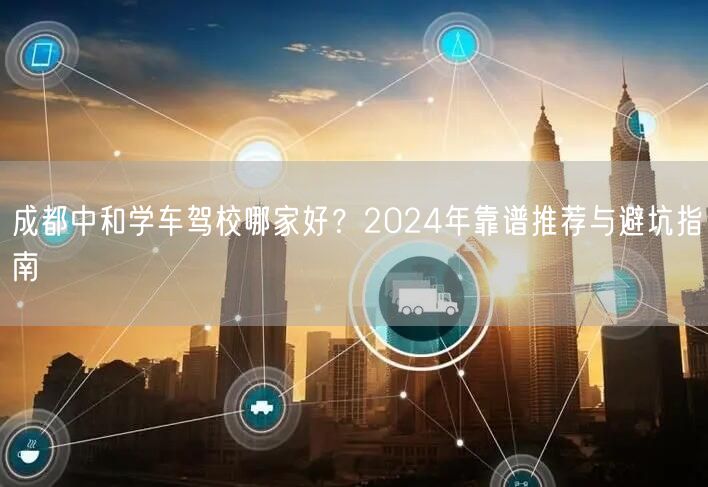成都中和学车驾校哪家好？2024年靠谱推荐与避坑指南